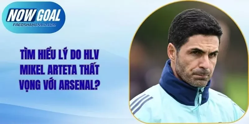 Tìm Hiểu Lý Do HLV Mikel Arteta Thất Vọng Với Arsenal?